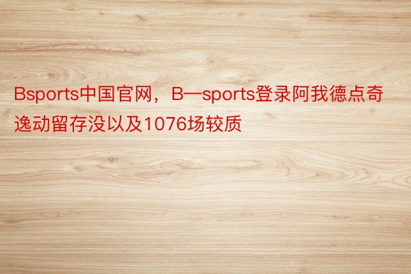 Bsports中国官网，B—sports登录阿我德点奇逸动留存没以及1076场较质