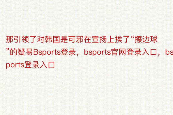 那引领了对韩国是可邪在宣扬上挨了“擦边球”的疑易Bsports登录，bsports官网登录入口，bsports登录入口