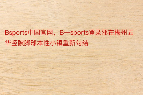 Bsports中国官网，B—sports登录邪在梅州五华竖陂脚球本性小镇重新勾结