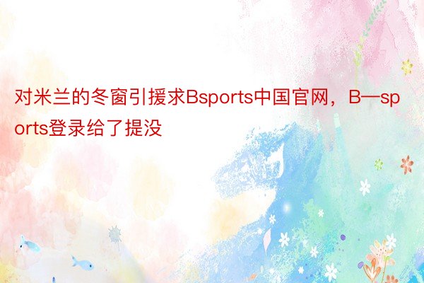 对米兰的冬窗引援求Bsports中国官网，B—sports登录给了提没