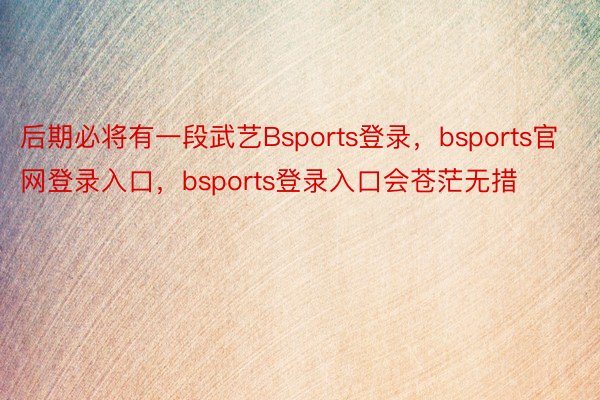 后期必将有一段武艺Bsports登录，bsports官网登录入口，bsports登录入口会苍茫无措