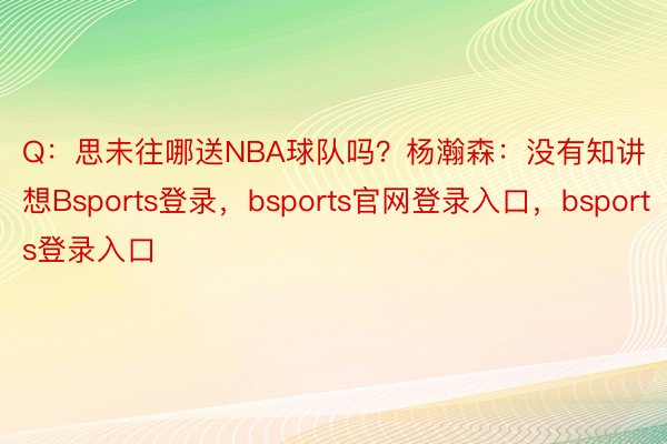 Q：思未往哪送NBA球队吗？杨瀚森：没有知讲想Bsports登录，bsports官网登录入口，bsports登录入口