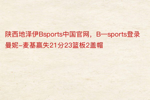 陕西地泽伊Bsports中国官网，B—sports登录曼妮-麦基赢失21分23篮板2盖帽
