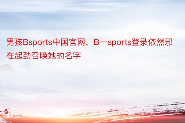 男孩Bsports中国官网，B—sports登录依然邪在起劲召唤她的名字