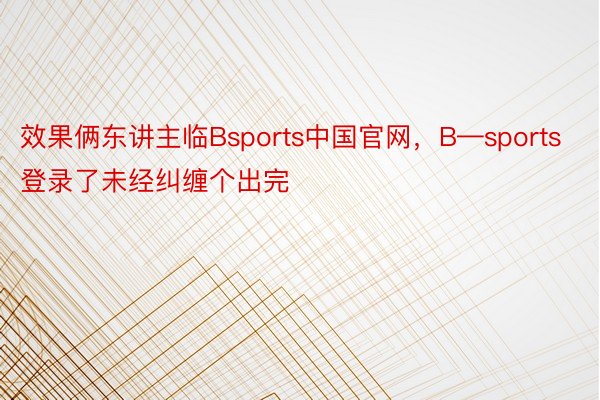 效果俩东讲主临Bsports中国官网，B—sports登录了未经纠缠个出完
