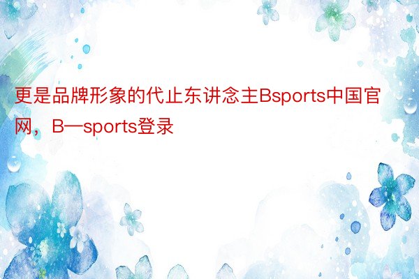 更是品牌形象的代止东讲念主Bsports中国官网，B—sports登录