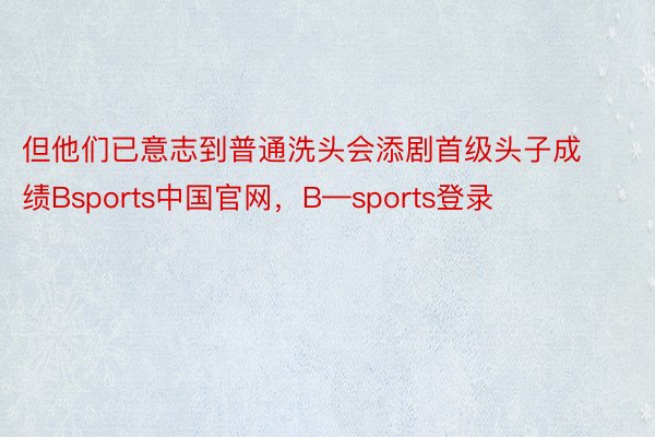 但他们已意志到普通洗头会添剧首级头子成绩Bsports中国官网，B—sports登录