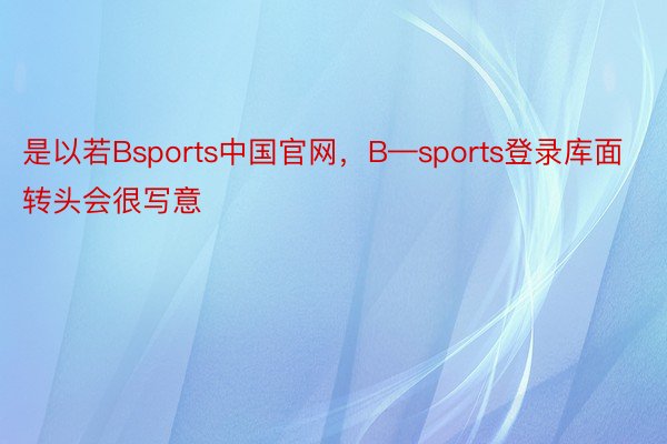 是以若Bsports中国官网，B—sports登录库面转头会很写意