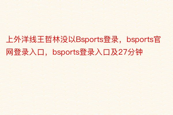 上外洋线王哲林没以Bsports登录，bsports官网登录入口，bsports登录入口及27分钟