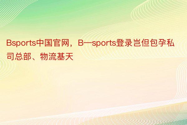 Bsports中国官网，B—sports登录岂但包孕私司总部、物流基天