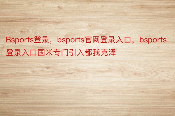 Bsports登录，bsports官网登录入口，bsports登录入口国米专门引入都我克泽