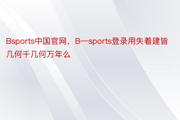 Bsports中国官网，B—sports登录用失着建皆几何千几何万年么