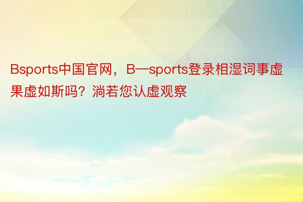 Bsports中国官网，B—sports登录相湿词事虚果虚如斯吗？淌若您认虚观察