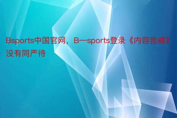 Bsports中国官网，B—sports登录《内容告戒》没有同严待