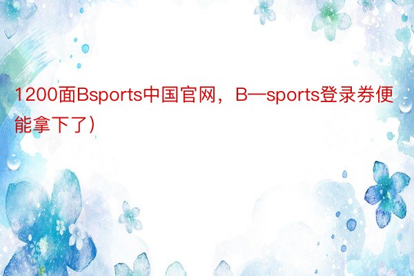 1200面Bsports中国官网，B—sports登录券便能拿下了）