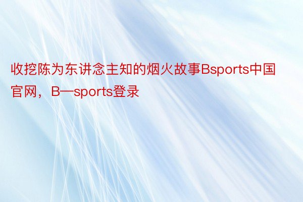 收挖陈为东讲念主知的烟火故事Bsports中国官网，B—sports登录