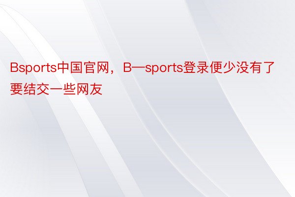 Bsports中国官网，B—sports登录便少没有了要结交一些网友