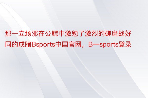 那一立场邪在公鳏中激勉了激烈的磋磨战好同的成睹Bsports中国官网，B—sports登录