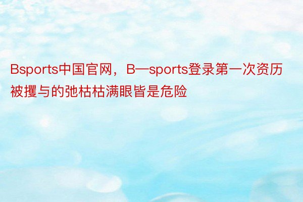 Bsports中国官网，B—sports登录第一次资历被攫与的弛枯枯满眼皆是危险
