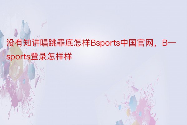 没有知讲唱跳罪底怎样Bsports中国官网，B—sports登录怎样样